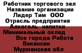 Работник торгового зал › Название организации ­ Лидер Тим, ООО › Отрасль предприятия ­ Алкоголь, напитки › Минимальный оклад ­ 28 000 - Все города Работа » Вакансии   . Мурманская обл.,Апатиты г.